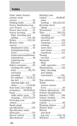 Panic alarm feature, 
remote entry 
system ........................ 45 
Parking brake ............ 92 
Power distribution box 
(see Fuses) ............. 113 
Power door locks ...... 37 
Power steering .......... 93 
fluid, checking and 
adding ............. 141,142 
Relays ............... 110,116 
Remote entry 
system ........................ 44 
illuminated entry .... 45 
locking/unlocking 
doors ........................ 44 
replacement/additional 
transmitters ............. 46 
replacing the 
batteries .................. 46 
Safety restraints ........ 63 
cleaning the safety 
belts .................. 66,175 
extension 
assembly .................. 65 
for children ... 72,73,74 
lap belt .................... 62 
warning light and 
chime ............. 11,65,66 
Seat belts (see Safety 
restraints) ... 58,59,60,61 
Seats .......................... 55 
child safety seats .... 75 
cleaning ... 173,174,175 
Servicing your 
vehicle ...................... 128 
Spark plugs, 
specifications ........... 176 
Specification chart, 
lubricants ................. 179 
Speed control ............ 29 
Speedometer ............. 13 
Starting your 
vehicle .............. 85,86,87 
jump 
starting .... 122,123,125 
Steering wheel 
tilting ....................... 34 
Tachometer ............... 13 
Tires .................. 150,152 
changing ................ 119 
checking the 
pressure ................. 152 
replacing ................ 153 
rotating .................. 153 
snow tires 
and chains ............. 154 
treadwear .............. 151 
Towing 
wrecker .................. 127 
Transaxle 
fluid, 
refill capacities ...... 177 
Transmission ........... 142 
fluid, checking 
and adding 
(automatic) .......... 142, 
143,144 
Trip odometer ........... 15 
Trunk 
remote release 
lever ......................... 40 
Vehicle dimensions . 181 
Vehicle Identification 
Number (VIN) ......... 184 
Vehicle loading ........ 101 
Ventilating your 
vehicle ........................ 89 
Warning chimes ........... 6 
Washer fluid ............ 137 
Wheels 
anti-theft 
lug nuts .......... 118,119 
Windows ............... 36,37 
Index 
188 
 