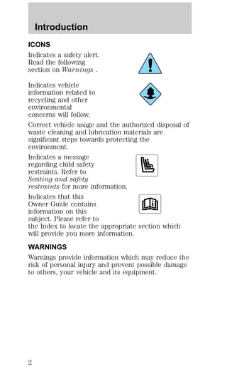 Introduction 
ICONS 
Indicates a safety alert. 
Read the following 
section on Warnings . 
Indicates vehicle 
information related to 
recycling and other 
environmental 
concerns will follow. 
Correct vehicle usage and the authorized disposal of 
waste cleaning and lubrication materials are 
significant steps towards protecting the 
environment. 
Indicates a message 
regarding child safety 
restraints. Refer to 
Seating and safety 
restraints for more information. 
Indicates that this 
Owner Guide contains 
information on this 
subject. Please refer to 
the Index to locate the appropriate section which 
will provide you more information. 
WARNINGS 
Warnings provide information which may reduce the 
risk of personal injury and prevent possible damage 
to others, your vehicle and its equipment. 
2 
 
