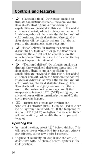 Controls and features 
² (Panel and floor)-Distributes outside air 
through the instrument panel registers and the 
floor ducts. Heating and air conditioning 
capabilities are provided in this mode. For added 
customer comfort, when the temperature control 
knob is anywhere in between the full hot and full 
cold positions, the air distributed through the 
floor ducts will be slightly warmer than the air 
sent to the instrument panel registers. 
² (Floor)-Allows for maximum heating by 
distributing outside air through the floor ducts. 
However, the air will not be cooled below the 
outside temperature because the air conditioning 
does not operate in this mode. 
² (Floor and defrost)-Distributes outside air 
through the windshield defroster ducts and the 
floor ducts. Heating and air conditioning 
capabilities are provided in this mode. For added 
customer comfort, when the temperature control 
knob is anywhere in between the full hot and full 
cold positions, the air distributed through the 
floor ducts will be slightly warmer than the air 
sent to the instrument panel registers. If the 
temperature is about 10°C (50°F) or higher, the 
air conditioner will automatically dehumidify the 
air to prevent fogging. 
² -Distributes outside air through the 
windshield defroster ducts. It can be used to clear 
ice or fog from the windshield. If the temperature 
is about 10°C (50°F) or higher, the air conditioner 
will automatically dehumidify the air to prevent 
fogging. 
Operating tips 
² In humid weather, select before driving. This 
will prevent your windshield from fogging. After a 
few minutes, select any desired position. 
² To prevent humidity buildup inside the vehicle, 
don’t drive with the climate control system in the 
OFF position. 
20 
 