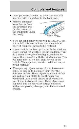 Controls and features 
² Don’t put objects under the front seat that will 
interfere with the airflow to the back seats. 
² Remove any snow, 
ice or leaves from 
the air intake area 
(at the bottom of 
the windshield under 
the hood). 
² If the air conditioner works well in MAX A/C, but 
not in A/C, this may indicate that the cabin air 
filter (if equipped) needs to be replaced. 
² If your vehicle has been parked with the windows 
closed during hot weather, the air conditioner will 
do a much faster job of cooling if you drive for 
two or three minutes with the windows open. This 
will force most of the hot, stale air out of the 
vehicle. Then operate your air conditioner as you 
would normally. 
² When placing objects on top of your instrument 
panel, be careful to not place them over the 
defroster outlets. These objects can block airflow 
and reduce your ability to see through your 
windshield. Also, avoid placing small objects on 
top of your instrument panel. These objects can 
fall down into the defroster outlets and block 
airflow and possibly damage your climate control 
system. 
21 
 