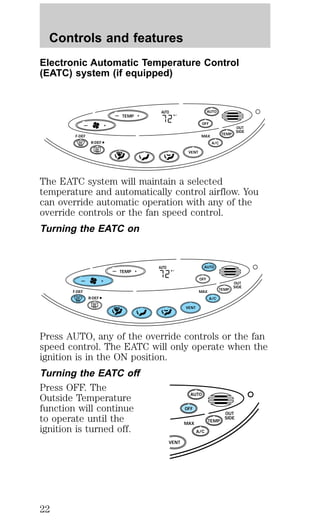 Controls and features 
Electronic Automatic Temperature Control 
(EATC) system (if equipped) 
— + F 
TEMP 
AUTO 
AUTO 
— + OFF 
TEMP 
OUT 
SIDE 
A/C 
F-DEF MAX 
R-DEF 
VENT 
The EATC system will maintain a selected 
temperature and automatically control airflow. You 
can override automatic operation with any of the 
override controls or the fan speed control. 
Turning the EATC on 
— + F 
TEMP 
AUTO 
AUTO 
— + OFF 
TEMP 
OUT 
SIDE 
A/C 
F-DEF MAX 
R-DEF 
VENT 
Press AUTO, any of the override controls or the fan 
speed control. The EATC will only operate when the 
ignition is in the ON position. 
Turning the EATC off 
Press OFF. The 
Outside Temperature 
AUTO 
function will continue 
OFF 
to operate until the 
OUT 
SIDE 
TEMP 
ignition is turned off. 
A/C 
MAX 
VENT 
22 
 