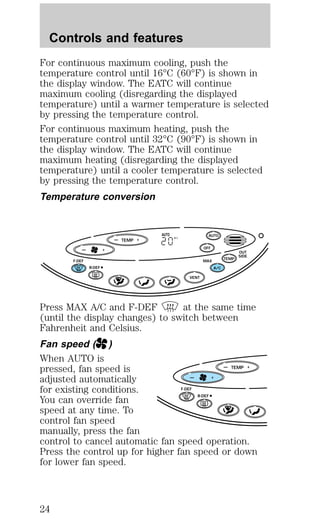 For continuous maximum cooling, push the 
temperature control until 16°C (60°F) is shown in 
the display window. The EATC will continue 
maximum cooling (disregarding the displayed 
temperature) until a warmer temperature is selected 
by pressing the temperature control. 
For continuous maximum heating, push the 
temperature control until 32°C (90°F) is shown in 
the display window. The EATC will continue 
maximum heating (disregarding the displayed 
temperature) until a cooler temperature is selected 
by pressing the temperature control. 
Temperature conversion 
— + 
TEMP 
AUTO 
AUTO 
C 
— + OFF 
TEMP 
OUT 
SIDE 
A/C 
F-DEF MAX 
R-DEF 
VENT 
Press MAX A/C and F-DEF at the same time 
(until the display changes) to switch between 
Fahrenheit and Celsius. 
Fan speed ( ) 
When AUTO is 
pressed, fan speed is 
— TEMP 
+ 
adjusted automatically 
— + 
for existing conditions. 
F-DEF 
You can override fan 
R-DEF 
speed at any time. To 
control fan speed 
manually, press the fan 
control to cancel automatic fan speed operation. 
Press the control up for higher fan speed or down 
for lower fan speed. 
Controls and features 
24 
 