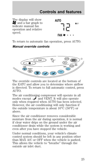 Controls and features 
The display will show 
and a bar graph to 
indicate manual fan 
operation and relative 
speed. 
F 
AUTO 
FAN • • • 
To return to automatic fan operation, press AUTO. 
Manual override controls 
— + 
TEMP 
AUTO 
AUTO 
F 
— + OFF 
TEMP 
OUT 
SIDE 
A/C 
F-DEF MAX 
R-DEF 
VENT 
The override controls are located at the bottom of 
the EATC and allow you to determine where airflow 
is directed. To return to full automatic control, press 
AUTO. 
The air conditioning compressor will operate in all 
modes except and VENT. It will also operate 
only when required when AUTO has been selected. 
However, the air conditioning will only function if 
the outside temperature is about 10°C (50°F) or 
above. 
Since the air conditioner removes considerable 
moisture from the air during operation, it is normal 
if clear water drips on the ground under the air 
conditioner drain while the system is working and 
even after you have stopped the vehicle. 
Under normal conditions, your vehicle’s climate 
control system should be left in any position other 
than MAX A/C or OFF when the vehicle is parked. 
This allows the vehicle to “breathe” through the 
outside air inlet duct. 
25 
 