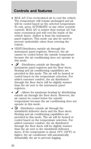 Controls and features 
² MAX A/C-Uses recirculated air to cool the vehicle. 
The temperature will remain unchanged and air 
will be cooled based on the selected temperature. 
To exit, press AUTOMATIC or any other override 
controls. MAX A/C is noisier than normal A/C but 
more economical and will cool the inside of the 
vehicle faster. Airflow is from the instrument 
panel registers. This mode can also be used to 
prevent undesirable odors from entering the 
vehicle. 
² VENT-Distributes outside air through the 
instrument panel registers. However, the air 
cannot be cooled below the outside temperature 
because the air conditioning does not operate in 
this mode. 
² -Distributes outside air through the 
instrument panel registers and the floor ducts. 
Heating and air conditioning capabilities are 
provided in this mode. The air will be heated or 
cooled based on the temperature selection. For 
added customer comfort, the air distributed 
through the floor ducts will be slightly warmer 
than the air sent to the instrument panel 
registers. 
² -Allows for maximum heating by distributing 
outside air through the floor ducts. However, the 
air cannot be cooled below the outside 
temperature because the air conditioning does not 
operate in this mode. 
² -Distributes outside air through the 
windshield defroster ducts and the floor ducts. 
Heating and air conditioning capabilities are 
provided in this mode. The air will be heated or 
cooled based on the temperature selection. For 
added customer comfort, the air distributed 
through the floor ducts will be slightly warmer 
than the air sent to the windshield defroster 
ducts. If the temperature is about 10°C (50°F) or 
higher, the air conditioner will automatically 
dehumidify the air to prevent fogging. 
26 
 