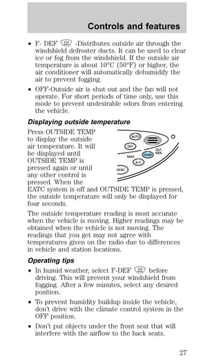Controls and features 
² F- DEF -Distributes outside air through the 
windshield defroster ducts. It can be used to clear 
ice or fog from the windshield. If the outside air 
temperature is about 10°C (50°F) or higher, the 
air conditioner will automatically dehumidify the 
air to prevent fogging. 
² OFF-Outside air is shut out and the fan will not 
operate. For short periods of time only, use this 
mode to prevent undesirable odors from entering 
the vehicle. 
Displaying outside temperature 
Press OUTSIDE TEMP 
to display the outside 
AUTO 
air temperature. It will 
OFF 
be displayed until 
OUT 
SIDE 
TEMP 
OUTSIDE TEMP is 
MAX 
A/C 
pressed again or until 
VENT 
any other control is 
pressed. When the 
EATC system is off and OUTSIDE TEMP is pressed, 
the outside temperature will only be displayed for 
four seconds. 
The outside temperature reading is most accurate 
when the vehicle is moving. Higher readings may be 
obtained when the vehicle is not moving. The 
readings that you get may not agree with 
temperatures given on the radio due to differences 
in vehicle and station locations. 
Operating tips 
² In humid weather, select F-DEF before 
driving. This will prevent your windshield from 
fogging. After a few minutes, select any desired 
position. 
² To prevent humidity buildup inside the vehicle, 
don’t drive with the climate control system in the 
OFF position. 
² Don’t put objects under the front seat that will 
interfere with the airflow to the back seats. 
27 
 