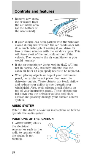² Remove any snow, 
ice or leaves from 
the air intake area 
(at the bottom of 
the windshield). 
² If your vehicle has been parked with the windows 
closed during hot weather, the air conditioner will 
do a much faster job of cooling if you drive for 
two or three minutes with the windows open. This 
will force most of the hot, stale air out of the 
vehicle. Then operate the air conditioner as you 
would normally. 
² If the air conditioner works well in MAX A/C but 
not in normal A/C, this may indicate that the 
cabin air filter (if equipped) needs to be replaced. 
² When placing objects on top of your instrument 
panel, be careful to not place them over the 
defroster outlets. These objects can block airflow 
and reduce your ability to see through your 
windshield. Also, avoid placing small objects on 
top of your instrument panel. These objects can 
fall down into the defroster outlets and block 
airflow and possibly damage your climate control 
system. 
AUDIO SYSTEM 
Refer to the Audio Guide for instructions on how to 
operate the audio system. 
POSITIONS OF THE IGNITION 
1. ACCESSORY, allows 
2 3 
the electrical 
accessories such as the 
radio to operate while 
the engine is not 
4 
running. 1 
5 
Controls and features 
28 
 
