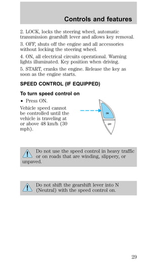 Controls and features 
2. LOCK, locks the steering wheel, automatic 
transmission gearshift lever and allows key removal. 
3. OFF, shuts off the engine and all accessories 
without locking the steering wheel. 
4. ON, all electrical circuits operational. Warning 
lights illuminated. Key position when driving. 
5. START, cranks the engine. Release the key as 
soon as the engine starts. 
SPEED CONTROL (IF EQUIPPED) 
To turn speed control on 
² Press ON. 
Vehicle speed cannot 
be controlled until the 
ON 
vehicle is traveling at 
or above 48 km/h (30 
OFF 
mph). 
Do not use the speed control in heavy traffic 
or on roads that are winding, slippery, or 
unpaved. 
Do not shift the gearshift lever into N 
(Neutral) with the speed control on. 
29 
 