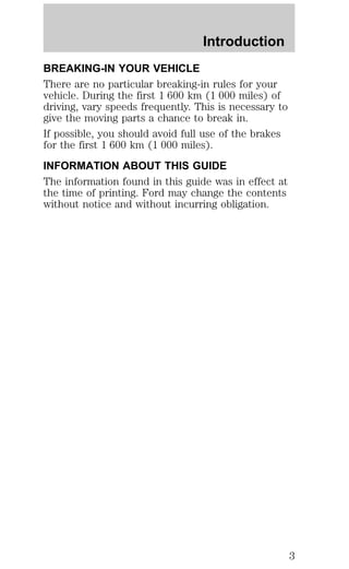 Introduction 
BREAKING-IN YOUR VEHICLE 
There are no particular breaking-in rules for your 
vehicle. During the first 1 600 km (1 000 miles) of 
driving, vary speeds frequently. This is necessary to 
give the moving parts a chance to break in. 
If possible, you should avoid full use of the brakes 
for the first 1 600 km (1 000 miles). 
INFORMATION ABOUT THIS GUIDE 
The information found in this guide was in effect at 
the time of printing. Ford may change the contents 
without notice and without incurring obligation. 
3 
 