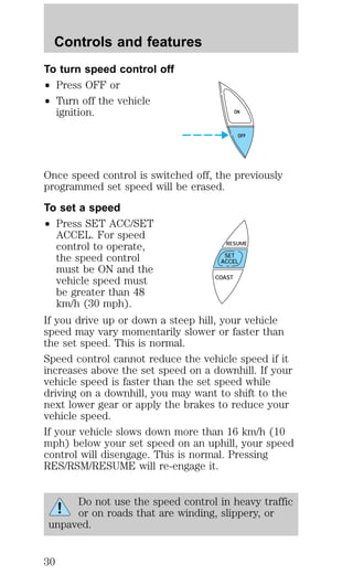 To turn speed control off 
² Press OFF or 
² Turn off the vehicle 
ignition. 
ON 
Once speed control is switched off, the previously 
programmed set speed will be erased. 
To set a speed 
² Press SET ACC/SET 
ACCEL. For speed 
control to operate, 
the speed control 
must be ON and the 
vehicle speed must 
be greater than 48 
km/h (30 mph). 
RESUME 
SET 
ACCEL 
If you drive up or down a steep hill, your vehicle 
speed may vary momentarily slower or faster than 
the set speed. This is normal. 
Speed control cannot reduce the vehicle speed if it 
increases above the set speed on a downhill. If your 
vehicle speed is faster than the set speed while 
driving on a downhill, you may want to shift to the 
next lower gear or apply the brakes to reduce your 
vehicle speed. 
If your vehicle slows down more than 16 km/h (10 
mph) below your set speed on an uphill, your speed 
control will disengage. This is normal. Pressing 
RES/RSM/RESUME will re-engage it. 
Do not use the speed control in heavy traffic 
or on roads that are winding, slippery, or 
unpaved. 
OFF 
COAST 
Controls and features 
30 
 