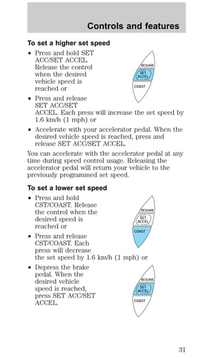 Controls and features 
To set a higher set speed 
² Press and hold SET 
ACC/SET ACCEL. 
Release the control 
when the desired 
vehicle speed is 
reached or 
² Press and release 
RESUME 
SET 
ACCEL 
SET ACC/SET 
ACCEL. Each press will increase the set speed by 
1.6 km/h (1 mph) or 
² Accelerate with your accelerator pedal. When the 
desired vehicle speed is reached, press and 
release SET ACC/SET ACCEL. 
You can accelerate with the accelerator pedal at any 
time during speed control usage. Releasing the 
accelerator pedal will return your vehicle to the 
previously programmed set speed. 
To set a lower set speed 
² Press and hold 
CST/COAST. Release 
the control when the 
desired speed is 
reached or 
² Press and release 
RESUME 
SET 
ACCEL 
CST/COAST. Each 
press will decrease 
the set speed by 1.6 km/h (1 mph) or 
² Depress the brake 
pedal. When the 
desired vehicle 
speed is reached, 
press SET ACC/SET 
ACCEL. 
COAST 
COAST 
RESUME 
SET 
ACCEL 
COAST 
31 
 