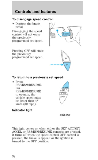 Controls and features 
To disengage speed control 
² Depress the brake 
pedal. 
Disengaging the speed 
control will not erase 
the previously 
programmed set speed. 
Pressing OFF will erase 
the previously 
programmed set speed. 
To return to a previously set speed 
² Press 
RES/RSM/RESUME. 
For 
RES/RSM/RESUME 
to operate, the 
vehicle speed must 
be faster than 48 
km/h (30 mph). 
Indicator light 
ON 
OFF 
RESUME 
SET 
ACCEL 
COAST 
CRUISE 
This light comes on when either the SET ACC/SET 
ACCEL or RES/RSM/RESUME controls are pressed. 
It turns off when the speed control OFF control is 
pressed, the brake is applied or the ignition is 
turned to the OFF position. 
32 
 
