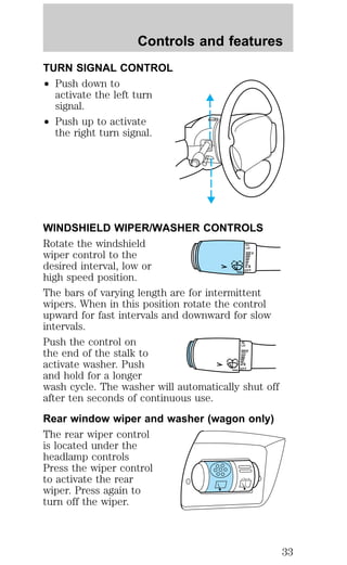 Controls and features 
TURN SIGNAL CONTROL 
² Push down to 
activate the left turn 
signal. 
² Push up to activate 
the right turn signal. 
WINDSHIELD WIPER/WASHER CONTROLS 
Rotate the windshield 
H I 
LO 
wiper control to the 
F 
desired interval, low or 
S 
OFF 
high speed position. 
The bars of varying length are for intermittent 
wipers. When in this position rotate the control 
upward for fast intervals and downward for slow 
intervals. 
Push the control on 
HI 
LO 
the end of the stalk to 
F 
activate washer. Push 
S 
OFF 
and hold for a longer 
wash cycle. The washer will automatically shut off 
after ten seconds of continuous use. 
Rear window wiper and washer (wagon only) 
The rear wiper control 
is located under the 
headlamp controls 
Press the wiper control 
to activate the rear 
wiper. Press again to 
turn off the wiper. 
33 
 