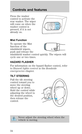 Controls and features 
Press the washer 
control to activate the 
rear washer. The wiper 
will come on when the 
washer control is 
pressed, if it is not 
already on. 
Mist Function 
To operate the Mist 
HI 
LO 
function of the 
F 
windshield wipers, 
S 
OFF 
push and release the 
windshield washer control quickly. The wipers will 
cycle one or two times. 
HAZARD FLASHER 
For information on the hazard flasher control, refer 
to Hazard lights control in the Roadside 
emergencies chapter. 
TILT STEERING 
Pull the tilt steering 
control toward you to 
move the steering 
wheel up or down. 
Hold the control while 
adjusting the wheel to 
the desired position, 
then release the 
control. 
Never adjust the steering wheel when the 
vehicle is moving. 
34 
 