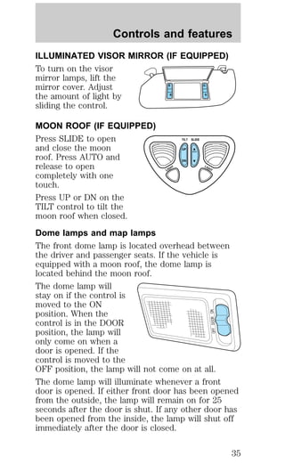 Controls and features 
ILLUMINATED VISOR MIRROR (IF EQUIPPED) 
To turn on the visor 
mirror lamps, lift the 
mirror cover. Adjust 
the amount of light by 
sliding the control. 
MOON ROOF (IF EQUIPPED) 
Press SLIDE to open 
TILT 
SLIDE 
and close the moon 
UP 
AUTO 
roof. Press AUTO and 
DN 
release to open 
LIGHT 
LIGHT 
completely with one 
touch. 
Press UP or DN on the 
TILT control to tilt the 
moon roof when closed. 
Dome lamps and map lamps 
The front dome lamp is located overhead between 
the driver and passenger seats. If the vehicle is 
equipped with a moon roof, the dome lamp is 
located behind the moon roof. 
The dome lamp will 
stay on if the control is 
moved to the ON 
position. When the 
ON 
control is in the DOOR 
DOOR position, the lamp will 
OFF only come on when a 
door is opened. If the 
control is moved to the 
OFF position, the lamp will not come on at all. 
The dome lamp will illuminate whenever a front 
door is opened. If either front door has been opened 
from the outside, the lamp will remain on for 25 
seconds after the door is shut. If any other door has 
been opened from the inside, the lamp will shut off 
immediately after the door is closed. 
35 
 