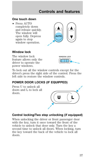 One touch down 
² Press AUTO 
Controls and features 
completely down 
and release quickly. 
The window will 
open fully. Depress 
again to stop 
window operation. 
AUTO 
Window lock 
The window lock 
WINDOW LOCK 
feature allows only the 
driver to operate the 
power windows. 
To lock out all the window controls except for the 
driver’s press the right side of the control. Press the 
left side to restore the window controls. 
POWER DOOR LOCKS (IF EQUIPPED) 
Press U to unlock all 
doors and L to lock all 
doors. 
U L 
Central locking/Two step unlocking (if equipped) 
When unlocking the driver or front passenger door 
with the key, turn it once toward the front of the 
vehicle to unlock that door only. Turn the key a 
second time to unlock all doors. When locking, turn 
the key toward the back of the vehicle to lock all 
doors. 
37 
 