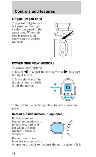 Controls and features 
Liftgate (wagon only) 
The power liftgate lock 
is located on the right 
inside trim panel in the 
cargo area. When this 
lock is pressed, all 
doors and the liftgate 
will lock. 
POWER SIDE VIEW MIRRORS 
To adjust your mirrors: 
1. Select to adjust the left mirror or to adjust 
the right mirror. 
2. Move the control in 
the direction you wish 
to tilt the mirror. 
3. Return to the center position to lock mirrors in 
place. 
Heated outside mirrors (if equipped) 
Both mirrors are 
heated automatically to 
remove ice, mist and 
fog when the rear 
window defrost is 
activated. 
Do not remove ice 
from the mirrors with a 
scraper or attempt to readjust the mirror glass if it is 
38 
 