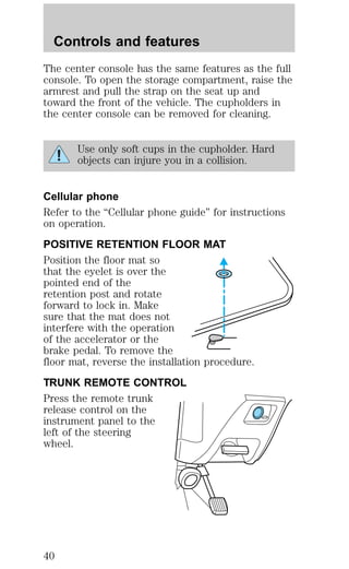 Controls and features 
The center console has the same features as the full 
console. To open the storage compartment, raise the 
armrest and pull the strap on the seat up and 
toward the front of the vehicle. The cupholders in 
the center console can be removed for cleaning. 
Use only soft cups in the cupholder. Hard 
objects can injure you in a collision. 
Cellular phone 
Refer to the “Cellular phone guide” for instructions 
on operation. 
POSITIVE RETENTION FLOOR MAT 
Position the floor mat so 
that the eyelet is over the 
pointed end of the 
retention post and rotate 
forward to lock in. Make 
sure that the mat does not 
interfere with the operation 
of the accelerator or the 
brake pedal. To remove the 
floor mat, reverse the installation procedure. 
TRUNK REMOTE CONTROL 
Press the remote trunk 
release control on the 
instrument panel to the 
left of the steering 
wheel. 
40 
 