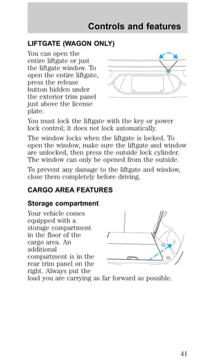 Controls and features 
LIFTGATE (WAGON ONLY) 
You can open the 
entire liftgate or just 
the liftgate window. To 
open the entire liftgate, 
press the release 
button hidden under 
the exterior trim panel 
just above the license 
plate. 
You must lock the liftgate with the key or power 
lock control; it does not lock automatically. 
The window locks when the liftgate is locked. To 
open the window, make sure the liftgate and window 
are unlocked, then press the outside lock cylinder. 
The window can only be opened from the outside. 
To prevent any damage to the liftgate and window, 
close them completely before driving. 
CARGO AREA FEATURES 
Storage compartment 
Your vehicle comes 
equipped with a 
storage compartment 
in the floor of the 
cargo area. An 
additional 
compartment is in the 
rear trim panel on the 
right. Always put the 
load you are carrying as far forward as possible. 
41 
 