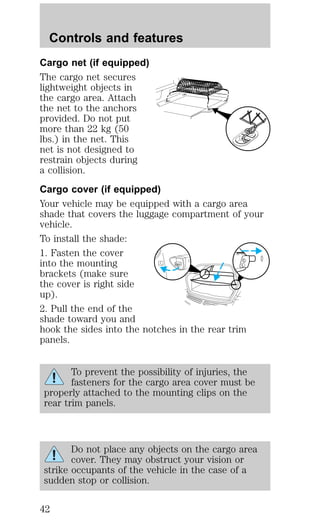 Controls and features 
Cargo net (if equipped) 
The cargo net secures 
lightweight objects in 
the cargo area. Attach 
the net to the anchors 
provided. Do not put 
more than 22 kg (50 
lbs.) in the net. This 
net is not designed to 
restrain objects during 
a collision. 
Cargo cover (if equipped) 
Your vehicle may be equipped with a cargo area 
shade that covers the luggage compartment of your 
vehicle. 
To install the shade: 
1. Fasten the cover 
into the mounting 
brackets (make sure 
the cover is right side 
up). 
2. Pull the end of the 
shade toward you and 
hook the sides into the notches in the rear trim 
panels. 
To prevent the possibility of injuries, the 
fasteners for the cargo area cover must be 
properly attached to the mounting clips on the 
rear trim panels. 
Do not place any objects on the cargo area 
cover. They may obstruct your vision or 
strike occupants of the vehicle in the case of a 
sudden stop or collision. 
42 
 