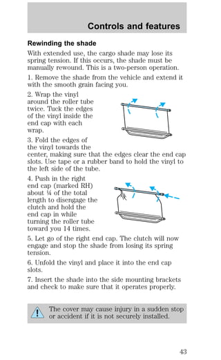 Controls and features 
Rewinding the shade 
With extended use, the cargo shade may lose its 
spring tension. If this occurs, the shade must be 
manually rewound. This is a two-person operation. 
1. Remove the shade from the vehicle and extend it 
with the smooth grain facing you. 
2. Wrap the vinyl 
around the roller tube 
twice. Tuck the edges 
of the vinyl inside the 
end cap with each 
wrap. 
3. Fold the edges of 
the vinyl towards the 
center, making sure that the edges clear the end cap 
slots. Use tape or a rubber band to hold the vinyl to 
the left side of the tube. 
4. Push in the right 
end cap (marked RH) 
about ¼ of the total 
length to disengage the 
clutch and hold the 
end cap in while 
turning the roller tube 
toward you 14 times. 
5. Let go of the right end cap. The clutch will now 
engage and stop the shade from losing its spring 
tension. 
6. Unfold the vinyl and place it into the end cap 
slots. 
7. Insert the shade into the side mounting brackets 
and check to make sure that it operates properly. 
The cover may cause injury in a sudden stop 
or accident if it is not securely installed. 
43 
 