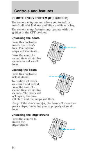 Controls and features 
REMOTE ENTRY SYSTEM (IF EQUIPPED) 
The remote entry system allows you to lock or 
unlock all vehicle doors and liftgate without a key. 
The remote entry features only operate with the 
ignition in the OFF position. 
Unlocking the doors 
Press this control to 
unlock the driver’s 
door. The interior 
lamps will illuminate. 
Press the control a 
second time within five 
seconds to unlock all 
doors. 
Locking the doors 
Press this control to 
lock all doors. 
To confirm all doors 
are closed and locked, 
press the control a 
second time within five 
seconds. The doors will 
lock again, the horn 
will chirp and the lamps will flash. 
If any of the doors are ajar, the horn will make two 
quick chirps, reminding you to properly close all 
doors. 
Unlocking the liftgate/trunk 
Press the control to 
unlock the 
liftgate/trunk. 
44 
 