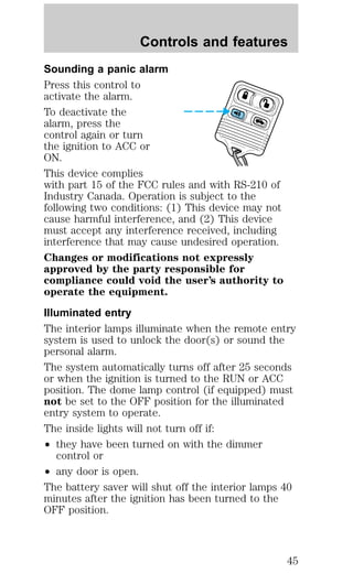 Controls and features 
Sounding a panic alarm 
Press this control to 
activate the alarm. 
To deactivate the 
alarm, press the 
control again or turn 
the ignition to ACC or 
ON. 
This device complies 
with part 15 of the FCC rules and with RS-210 of 
Industry Canada. Operation is subject to the 
following two conditions: (1) This device may not 
cause harmful interference, and (2) This device 
must accept any interference received, including 
interference that may cause undesired operation. 
Changes or modifications not expressly 
approved by the party responsible for 
compliance could void the user’s authority to 
operate the equipment. 
Illuminated entry 
The interior lamps illuminate when the remote entry 
system is used to unlock the door(s) or sound the 
personal alarm. 
The system automatically turns off after 25 seconds 
or when the ignition is turned to the RUN or ACC 
position. The dome lamp control (if equipped) must 
not be set to the OFF position for the illuminated 
entry system to operate. 
The inside lights will not turn off if: 
² they have been turned on with the dimmer 
control or 
² any door is open. 
The battery saver will shut off the interior lamps 40 
minutes after the ignition has been turned to the 
OFF position. 
45 
 