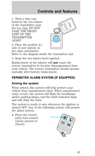 Controls and features 
1. Twist a thin coin 
between the two halves 
of the transmitter near 
the key ring. DO NOT 
TAKE THE FRONT 
PART OF THE 
TRANSMITTER 
APART. 
2. Place the positive (+) 
side of new battery in 
the same orientation. 
Refer to the diagram inside the transmitter unit. 
3. Snap the two halves back together. 
Replacement of the battery will not cause the 
remote transmitter to become deprogrammed from 
your vehicle. The remote transmitter should operate 
normally after battery replacement. 
PERIMETER ALARM SYSTEM (IF EQUIPPED) 
Arming the system 
When armed, this system will help protect your 
vehicle from unauthorized entry. When unauthorized 
entry occurs, the system will flash the headlamps 
and/or parking lamps, and the theft indicator lamp 
and will chirp the horn. 
The system is ready to arm whenever the ignition is 
turned OFF. Any of the following actions will prearm 
the alarm system: 
² Press the remote 
entry lock control 
(doors opened or 
closed). 
47 
 