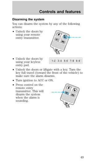 Controls and features 
Disarming the system 
You can disarm the system by any of the following 
actions: 
² Unlock the doors by 
using your remote 
entry transmitter. 
² Unlock the doors by 
using your keyless 
entry pad. 
² Unlock the doors or liftgate with a key. Turn the 
key full travel (toward the front of the vehicle) to 
make sure the alarm disarms. 
² Turn ignition to ACC or ON. 
² Press control on the 
remote entry 
transmitter. This will 
disarm the system 
when the alarm is 
sounding. 
1 2 3 4 5 6 7 8 9 0 
49 
 