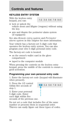 Controls and features 
KEYLESS ENTRY SYSTEM 
With the keyless entry 
keypad, you can: 
² lock or unlock the 
1 2 3 4 5 6 7 8 9 0 
vehicle doors and liftgate (wagons) without using 
the key. 
² arm and disarm the perimeter alarm system 
(if equipped) 
See also Remote entry system and Perimeter 
alarm system in this chapter for more information. 
Your vehicle has a factory-set 5–digit code that 
operates the keyless entry system. You can also 
program your own 5–digit personal entry code. 
The factory-set code is located: 
² on the owner’s wallet card in the glove 
compartment 
² taped to the computer module 
When pressing the controls on the keyless entry 
keypad, press the middle of the controls to ensure a 
good activation. 
Programming your own personal entry code 
1. Enter the factory-set code (keypad will illuminate 
when pressed). 
2. Press the 1/2 control 
within five seconds of 
1 2 3 4 5 6 7 8 9 0 
step 1. 
3. Enter your personal 
5 digit code. Enter 
each digit within five 
seconds of the previous one. 
Do not set a code that includes five of the same 
number or presents them in sequential order. 
Thieves can easily figure out these types of codes. 
50 
 