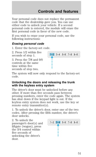 Controls and features 
Your personal code does not replace the permanent 
code that the dealership gave you. You can use 
either code to unlock your vehicle. If a second 
personal code is entered, the module will erase the 
first personal code in favor of the new code. 
If you wish to erase your personal code, use the 
following instructions: 
Erasing personal code 
1. Enter the factory-set code. 
2. Press 1/2 within five 
seconds of step 1. 
1 2 3 4 5 6 7 8 9 0 
3. Press the 7/8 and 9/0 
controls at the same 
time within five 
seconds of step two. 
The system will now only respond to the factory-set 
code. 
Unlocking the doors and releasing the trunk 
with the keyless entry system 
The driver’s door must be unlocked before any 
other. If more than five seconds pass between 
pressing numbers, enter the code again. The system 
has shut down if the keypad light is out. If the 
keyless entry system does not work, use the key or 
remote entry transmitter(s). 
1. To unlock the driver’s door, enter one of the two 
codes. After pressing the fifth number, the driver’s 
door unlocks. 
2. To unlock the 
passenger’s door(s) and 
1 2 3 4 5 6 7 8 9 0 
liftgate (wagon), press 
the 3/4 control within 
five seconds of 
unlocking the driver’s 
door. 
51 
 