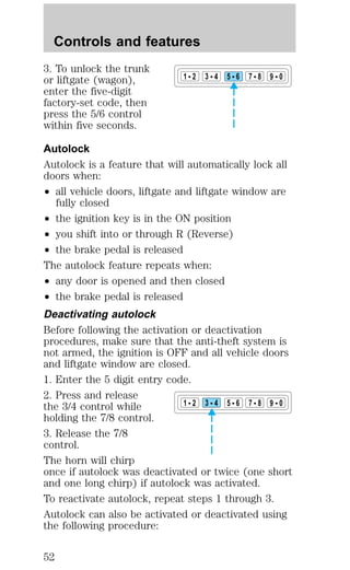 Controls and features 
3. To unlock the trunk 
or liftgate (wagon), 
enter the five-digit 
factory-set code, then 
press the 5/6 control 
within five seconds. 
Autolock 
Autolock is a feature that will automatically lock all 
doors when: 
² all vehicle doors, liftgate and liftgate window are 
fully closed 
1 2 3 4 5 6 7 8 9 0 
² the ignition key is in the ON position 
² you shift into or through R (Reverse) 
² the brake pedal is released 
The autolock feature repeats when: 
² any door is opened and then closed 
² the brake pedal is released 
Deactivating autolock 
Before following the activation or deactivation 
procedures, make sure that the anti-theft system is 
not armed, the ignition is OFF and all vehicle doors 
and liftgate window are closed. 
1. Enter the 5 digit entry code. 
2. Press and release 
the 3/4 control while 
1 2 3 4 5 6 7 8 9 0 
holding the 7/8 control. 
3. Release the 7/8 
control. 
The horn will chirp 
once if autolock was deactivated or twice (one short 
and one long chirp) if autolock was activated. 
To reactivate autolock, repeat steps 1 through 3. 
Autolock can also be activated or deactivated using 
the following procedure: 
52 
 