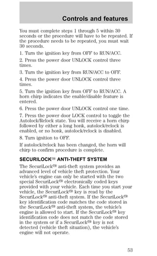 Controls and features 
You must complete steps 1 through 5 within 30 
seconds or the procedure will have to be repeated. If 
the procedure needs to be repeated, you must wait 
30 seconds. 
1. Turn the ignition key from OFF to RUN/ACC. 
2. Press the power door UNLOCK control three 
times. 
3. Turn the ignition key from RUN/ACC to OFF. 
4. Press the power door UNLOCK control three 
times. 
5. Turn the ignition key from OFF to RUN/ACC. A 
horn chirp indicates the enable/disable feature is 
entered. 
6. Press the power door UNLOCK control one time. 
7. Press the power door LOCK control to toggle the 
Autolock/Relock state. You will receive a horn chirp 
followed by either a long honk, autolock/relock is 
enabled, or no honk, autolock/relock is disabled. 
8. Turn ignition to OFF. 
If autolock/relock has been changed, the horn will 
chirp to confirm procedure is complete. 
SECURILOCKY ANTI-THEFT SYSTEM 
The SecuriLocky anti-theft system provides an 
advanced level of vehicle theft protection. Your 
vehicle’s engine can only be started with the two 
special SecuriLocky electronically coded keys 
provided with your vehicle. Each time you start your 
vehicle, the SecuriLocky key is read by the 
SecuriLocky anti-theft system. If the SecuriLocky 
key identification code matches the code stored in 
the SecuriLocky anti-theft system, the vehicle’s 
engine is allowed to start. If the SecuriLocky key 
identification code does not match the code stored 
in the system or if a SecuriLocky key is not 
detected (vehicle theft situation), the vehicle’s 
engine will not operate. 
53 
 