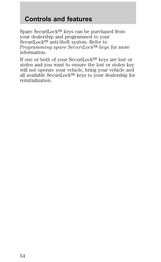 Controls and features 
Spare SecuriLocky keys can be purchased from 
your dealership and programmed to your 
SecuriLocky anti-theft system. Refer to 
Programming spare SecuriLocky keys for more 
information. 
If one or both of your SecuriLocky keys are lost or 
stolen and you want to ensure the lost or stolen key 
will not operate your vehicle, bring your vehicle and 
all available SecuriLocky keys to your dealership for 
reinitialization. 
54 
 