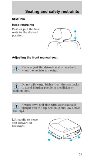 Seating and safety restraints 
SEATING 
Head restraints 
Push or pull the head 
rests to the desired 
position. 
Adjusting the front manual seat 
Never adjust the driver’s seat or seatback 
when the vehicle is moving. 
Do not pile cargo higher than the seatbacks 
to avoid injuring people in a collision or 
sudden stop. 
Always drive and ride with your seatback 
upright and the lap belt snug and low across 
the hips. 
Lift handle to move 
seat forward or 
backward. 
55 
 