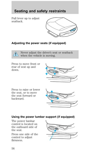 Seating and safety restraints 
Pull lever up to adjust 
seatback. 
Adjusting the power seats (if equipped) 
Never adjust the driver’s seat or seatback 
when the vehicle is moving. 
Press to move front or 
rear of seat up and 
down. 
Press to raise or lower 
the seat, or to move 
the seat forward or 
backward. 
Using the power lumbar support (if equipped) 
The power lumbar 
control is located on 
the outboard side of 
the seat. 
Press one side of the 
control to adjust 
firmness. 
56 
 