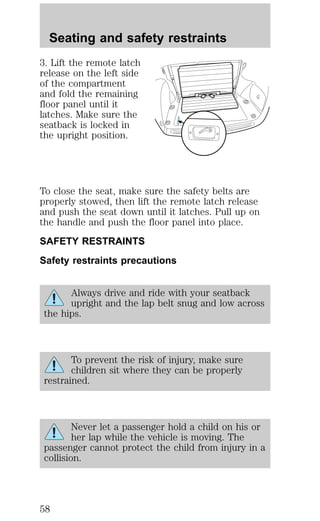 Seating and safety restraints 
3. Lift the remote latch 
release on the left side 
of the compartment 
and fold the remaining 
floor panel until it 
latches. Make sure the 
seatback is locked in 
the upright position. 
To close the seat, make sure the safety belts are 
properly stowed, then lift the remote latch release 
and push the seat down until it latches. Pull up on 
the handle and push the floor panel into place. 
SAFETY RESTRAINTS 
Safety restraints precautions 
Always drive and ride with your seatback 
upright and the lap belt snug and low across 
the hips. 
To prevent the risk of injury, make sure 
children sit where they can be properly 
restrained. 
Never let a passenger hold a child on his or 
her lap while the vehicle is moving. The 
passenger cannot protect the child from injury in a 
collision. 
58 
 
