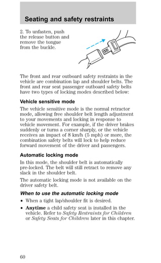 Seating and safety restraints 
2. To unfasten, push 
the release button and 
remove the tongue 
from the buckle. 
The front and rear outboard safety restraints in the 
vehicle are combination lap and shoulder belts. The 
front and rear seat passenger outboard safety belts 
have two types of locking modes described below: 
Vehicle sensitive mode 
The vehicle sensitive mode is the normal retractor 
mode, allowing free shoulder belt length adjustment 
to your movements and locking in response to 
vehicle movement. For example, if the driver brakes 
suddenly or turns a corner sharply, or the vehicle 
receives an impact of 8 km/h (5 mph) or more, the 
combination safety belts will lock to help reduce 
forward movement of the driver and passengers. 
Automatic locking mode 
In this mode, the shoulder belt is automatically 
pre-locked. The belt will still retract to remove any 
slack in the shoulder belt. 
The automatic locking mode is not available on the 
driver safety belt. 
When to use the automatic locking mode 
² When a tight lap/shoulder fit is desired. 
² Anytime a child safety seat is installed in the 
vehicle. Refer to Safety Restraints for Children 
or Safety Seats for Children later in this chapter. 
60 
 