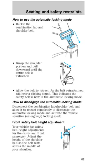 Seating and safety restraints 
How to use the automatic locking mode 
² Buckle the 
combination lap and 
shoulder belt. 
² Grasp the shoulder 
portion and pull 
downward until the 
entire belt is 
extracted. 
² Allow the belt to retract. As the belt retracts, you 
will hear a clicking sound. This indicates the 
safety belt is now in the automatic locking mode. 
How to disengage the automatic locking mode 
Disconnect the combination lap/shoulder belt and 
allow it to retract completely to disengage the 
automatic locking mode and activate the vehicle 
sensitive (emergency) locking mode. 
Front safety belt height adjustment 
Your vehicle has safety 
belt height adjustments 
for the driver and front 
passenger. Adjust the 
height of the shoulder 
belt so the belt rests 
across the middle of 
your shoulder. 
61 
 