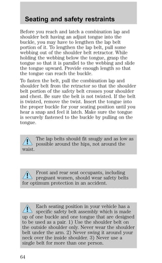 Seating and safety restraints 
Before you reach and latch a combination lap and 
shoulder belt having an adjust tongue into the 
buckle, you may have to lengthen the lap belt 
portion of it. To lengthen the lap belt, pull some 
webbing out of the shoulder belt retractor. While 
holding the webbing below the tongue, grasp the 
tongue so that it is parallel to the webbing and slide 
the tongue upward. Provide enough length so that 
the tongue can reach the buckle. 
To fasten the belt, pull the combination lap and 
shoulder belt from the retractor so that the shoulder 
belt portion of the safety belt crosses your shoulder 
and chest. Be sure the belt is not twisted. If the belt 
is twisted, remove the twist. Insert the tongue into 
the proper buckle for your seating position until you 
hear a snap and feel it latch. Make sure the tongue 
is securely fastened to the buckle by pulling on the 
tongue. 
The lap belts should fit snugly and as low as 
possible around the hips, not around the 
waist. 
Front and rear seat occupants, including 
pregnant women, should wear safety belts 
for optimum protection in an accident. 
Each seating position in your vehicle has a 
specific safety belt assembly which is made 
up of one buckle and one tongue that are designed 
to be used as a pair. 1) Use the shoulder belt on 
the outside shoulder only. Never wear the shoulder 
belt under the arm. 2) Never swing it around your 
neck over the inside shoulder. 3) Never use a 
single belt for more than one person. 
64 
 