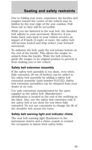 Seating and safety restraints 
Due to folding rear seats, sometimes the buckles and 
tongues toward the center of the vehicle may be 
hidden by the rear edge of the seat cushion. Pull 
them out so they will be accessible. 
While you are fastened in the seat belt, the shoulder 
belt adjusts to your movement. However, if you 
brake hard, turn hard or your vehicle receives an 
impact of 8 km/h (5 mph) or more, the safety belt 
will become locked and help reduce your forward 
movement. 
To unfasten the belt, push the red release button on 
the end of the buckle. This allows the tongue to 
unlatch from the buckle. While the belt retracts, 
guide the tongue to its original position to prevent it 
from striking you or the vehicle. 
Safety belt extension assembly 
If the safety belt assembly is too short, even when 
fully extended, 20 cm (8 inches) can be added to 
the safety belt assembly by adding a safety belt 
extension assembly (part number 611C22). Safety 
belt extension assemblies can be obtained from your 
dealer at no cost. 
Use only extensions manufactured by the same 
supplier as the safety belt. Manufacturer 
identification is located at the end of the webbing on 
the label. Also, use the safety belt extension only if 
the safety belt is too short for you when fully 
extended. Do not use extensions to change the fit of 
the shoulder belt across the torso. 
Safety belt warning light and indicator chime 
The seat belt warning light illuminates in the 
instrument cluster and a chime sounds to remind 
the occupants to fasten their safety belts. 
65 
 