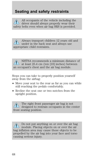 Seating and safety restraints 
All occupants of the vehicle including the 
driver should always properly wear their 
safety belts even when air bag SRS is provided. 
Always transport children 12 years old and 
under in the back seat and always use 
appropriate child restraints. 
NHTSA recommends a minimum distance of 
at least 25.4 cm (ten [10] inches) between 
an occupant’s chest and the air bag module. 
Steps you can take to properly position yourself 
away from the airbag: 
² Move your seat to the rear as far as you can while 
still reaching the pedals comfortably. 
² Recline the seat one or two notches from the 
upright position. 
The right front passenger air bag is not 
designed to restrain occupants in the center 
front seating position. 
Do not put anything on or over the air bag 
module. Placing objects on or over the air 
bag inflation area may cause those objects to be 
propelled by the air bag into your face and torso 
causing serious injury. 
68 
 