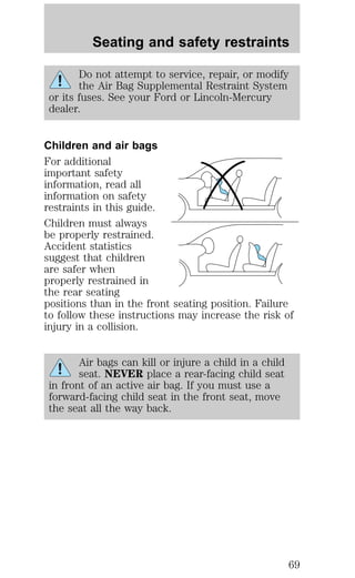 Seating and safety restraints 
Do not attempt to service, repair, or modify 
the Air Bag Supplemental Restraint System 
or its fuses. See your Ford or Lincoln-Mercury 
dealer. 
Children and air bags 
For additional 
important safety 
information, read all 
information on safety 
restraints in this guide. 
Children must always 
be properly restrained. 
Accident statistics 
suggest that children 
are safer when 
properly restrained in 
the rear seating 
positions than in the front seating position. Failure 
to follow these instructions may increase the risk of 
injury in a collision. 
Air bags can kill or injure a child in a child 
seat. NEVER place a rear-facing child seat 
in front of an active air bag. If you must use a 
forward-facing child seat in the front seat, move 
the seat all the way back. 
69 
 