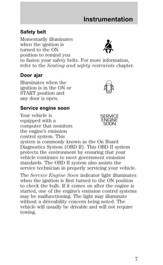 Instrumentation 
Safety belt 
Momentarily illuminates 
when the ignition is 
turned to the ON 
position to remind you 
to fasten your safety belts. For more information, 
refer to the Seating and safety restraints chapter. 
Door ajar 
Illuminates when the 
ignition is in the ON or 
START position and 
any door is open. 
Service engine soon 
Your vehicle is 
SERVICE 
equipped with a 
ENGINE 
computer that monitors 
SOON 
the engine’s emission 
control system. This 
system is commonly known as the On Board 
Diagnostics System (OBD II). This OBD II system 
protects the environment by ensuring that your 
vehicle continues to meet government emission 
standards. The OBD II system also assists the 
service technician in properly servicing your vehicle. 
The Service Engine Soon indicator light illuminates 
when the ignition is first turned to the ON position 
to check the bulb. If it comes on after the engine is 
started, one of the engine’s emission control systems 
may be malfunctioning. The light may illuminate 
without a driveability concern being noted. The 
vehicle will usually be drivable and will not require 
towing. 
7 
 