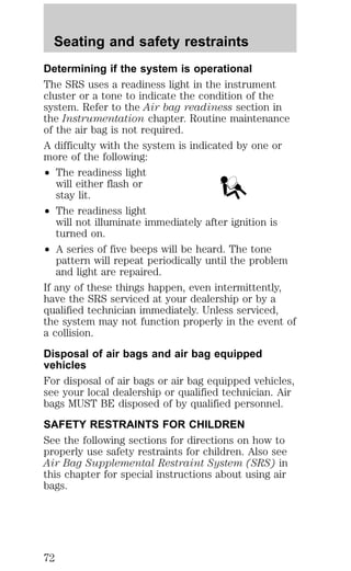 Seating and safety restraints 
Determining if the system is operational 
The SRS uses a readiness light in the instrument 
cluster or a tone to indicate the condition of the 
system. Refer to the Air bag readiness section in 
the Instrumentation chapter. Routine maintenance 
of the air bag is not required. 
A difficulty with the system is indicated by one or 
more of the following: 
² The readiness light 
will either flash or 
stay lit. 
² The readiness light 
will not illuminate immediately after ignition is 
turned on. 
² A series of five beeps will be heard. The tone 
pattern will repeat periodically until the problem 
and light are repaired. 
If any of these things happen, even intermittently, 
have the SRS serviced at your dealership or by a 
qualified technician immediately. Unless serviced, 
the system may not function properly in the event of 
a collision. 
Disposal of air bags and air bag equipped 
vehicles 
For disposal of air bags or air bag equipped vehicles, 
see your local dealership or qualified technician. Air 
bags MUST BE disposed of by qualified personnel. 
SAFETY RESTRAINTS FOR CHILDREN 
See the following sections for directions on how to 
properly use safety restraints for children. Also see 
Air Bag Supplemental Restraint System (SRS) in 
this chapter for special instructions about using air 
bags. 
72 
 