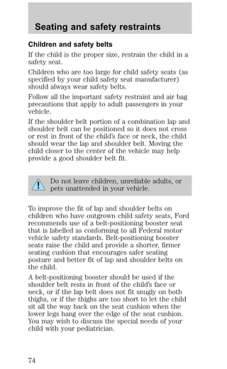Seating and safety restraints 
Children and safety belts 
If the child is the proper size, restrain the child in a 
safety seat. 
Children who are too large for child safety seats (as 
specified by your child safety seat manufacturer) 
should always wear safety belts. 
Follow all the important safety restraint and air bag 
precautions that apply to adult passengers in your 
vehicle. 
If the shoulder belt portion of a combination lap and 
shoulder belt can be positioned so it does not cross 
or rest in front of the child’s face or neck, the child 
should wear the lap and shoulder belt. Moving the 
child closer to the center of the vehicle may help 
provide a good shoulder belt fit. 
Do not leave children, unreliable adults, or 
pets unattended in your vehicle. 
To improve the fit of lap and shoulder belts on 
children who have outgrown child safety seats, Ford 
recommends use of a belt-positioning booster seat 
that is labelled as conforming to all Federal motor 
vehicle safety standards. Belt-positioning booster 
seats raise the child and provide a shorter, firmer 
seating cushion that encourages safer seating 
posture and better fit of lap and shoulder belts on 
the child. 
A belt-positioning booster should be used if the 
shoulder belt rests in front of the child’s face or 
neck, or if the lap belt does not fit snugly on both 
thighs, or if the thighs are too short to let the child 
sit all the way back on the seat cushion when the 
lower legs hang over the edge of the seat cushion. 
You may wish to discuss the special needs of your 
child with your pediatrician. 
74 
 