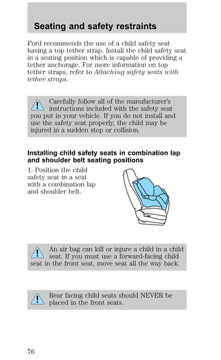 Seating and safety restraints 
Ford recommends the use of a child safety seat 
having a top tether strap. Install the child safety seat 
in a seating position which is capable of providing a 
tether anchorage. For more information on top 
tether straps, refer to Attaching safety seats with 
tether straps. 
Carefully follow all of the manufacturer’s 
instructions included with the safety seat 
you put in your vehicle. If you do not install and 
use the safety seat properly, the child may be 
injured in a sudden stop or collision. 
Installing child safety seats in combination lap 
and shoulder belt seating positions 
1. Position the child 
safety seat in a seat 
with a combination lap 
and shoulder belt. 
An air bag can kill or injure a child in a child 
seat. If you must use a forward-facing child 
seat in the front seat, move seat all the way back. 
Rear facing child seats should NEVER be 
placed in the front seats. 
76 
 