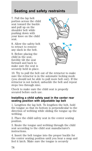 Seating and safety restraints 
7. Pull the lap belt 
portion across the child 
seat toward the buckle 
and pull up on the 
shoulder belt while 
pushing down with 
your knee on the child 
seat. 
8. Allow the safety belt 
to retract to remove 
any slack in the belt. 
9. Before placing the 
child in the seat, 
forcibly tilt the seat 
forward and back to 
make sure the seat is 
securely held in place. 
10. Try to pull the belt out of the retractor to make 
sure the retractor is in the automatic locking mode 
(you should not be able to pull more belt out). If the 
retractor is not locked, unbuckle the belt and repeat 
steps two through nine. 
Check to make sure the child seat is properly 
secured before each use. 
Installing a child safety seat in the center rear 
seating position with adjustable lap belt 
1. Lengthen the lap belt. To lengthen the belt, hold 
the tongue so that its bottom is perpendicular to the 
direction of webbing while sliding the tongue up the 
webbing. 
2. Place the child safety seat in the center seating 
position. 
3. Route the tongue and webbing through the child 
seat according to the child seat manufacturer’s 
instructions. 
4. Insert the belt tongue into the proper buckle for 
the center seating position until you hear a snap and 
feel it latch. Make sure the tongue is securely 
78 
 