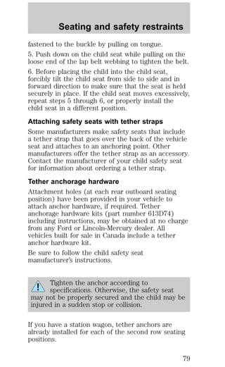 Seating and safety restraints 
fastened to the buckle by pulling on tongue. 
5. Push down on the child seat while pulling on the 
loose end of the lap belt webbing to tighten the belt. 
6. Before placing the child into the child seat, 
forcibly tilt the child seat from side to side and in 
forward direction to make sure that the seat is held 
securely in place. If the child seat moves excessively, 
repeat steps 5 through 6, or properly install the 
child seat in a different position. 
Attaching safety seats with tether straps 
Some manufacturers make safety seats that include 
a tether strap that goes over the back of the vehicle 
seat and attaches to an anchoring point. Other 
manufacturers offer the tether strap as an accessory. 
Contact the manufacturer of your child safety seat 
for information about ordering a tether strap. 
Tether anchorage hardware 
Attachment holes (at each rear outboard seating 
position) have been provided in your vehicle to 
attach anchor hardware, if required. Tether 
anchorage hardware kits (part number 613D74) 
including instructions, may be obtained at no charge 
from any Ford or Lincoln-Mercury dealer. All 
vehicles built for sale in Canada include a tether 
anchor hardware kit. 
Be sure to follow the child safety seat 
manufacturer’s instructions. 
Tighten the anchor according to 
specifications. Otherwise, the safety seat 
may not be properly secured and the child may be 
injured in a sudden stop or collision. 
If you have a station wagon, tether anchors are 
already installed for each of the second row seating 
positions. 
79 
 