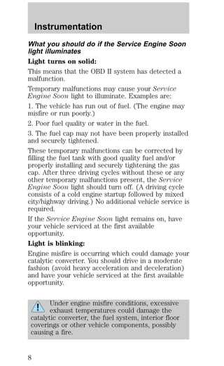 Instrumentation 
What you should do if the Service Engine Soon 
light illuminates 
Light turns on solid: 
This means that the OBD II system has detected a 
malfunction. 
Temporary malfunctions may cause your Service 
Engine Soon light to illuminate. Examples are: 
1. The vehicle has run out of fuel. (The engine may 
misfire or run poorly.) 
2. Poor fuel quality or water in the fuel. 
3. The fuel cap may not have been properly installed 
and securely tightened. 
These temporary malfunctions can be corrected by 
filling the fuel tank with good quality fuel and/or 
properly installing and securely tightening the gas 
cap. After three driving cycles without these or any 
other temporary malfunctions present, the Service 
Engine Soon light should turn off. (A driving cycle 
consists of a cold engine startup followed by mixed 
city/highway driving.) No additional vehicle service is 
required. 
If the Service Engine Soon light remains on, have 
your vehicle serviced at the first available 
opportunity. 
Light is blinking: 
Engine misfire is occurring which could damage your 
catalytic converter. You should drive in a moderate 
fashion (avoid heavy acceleration and deceleration) 
and have your vehicle serviced at the first available 
opportunity. 
Under engine misfire conditions, excessive 
exhaust temperatures could damage the 
catalytic converter, the fuel system, interior floor 
coverings or other vehicle components, possibly 
causing a fire. 
8 
 