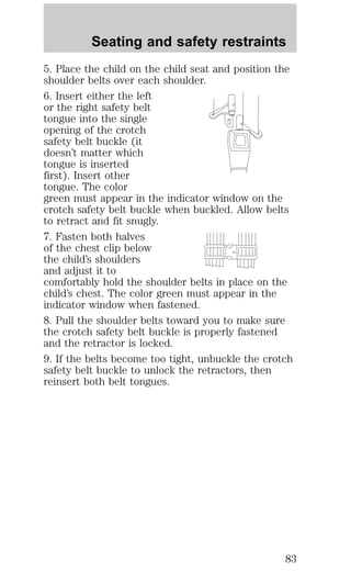 Seating and safety restraints 
5. Place the child on the child seat and position the 
shoulder belts over each shoulder. 
6. Insert either the left 
or the right safety belt 
tongue into the single 
opening of the crotch 
safety belt buckle (it 
doesn’t matter which 
tongue is inserted 
first). Insert other 
tongue. The color 
green must appear in the indicator window on the 
crotch safety belt buckle when buckled. Allow belts 
to retract and fit snugly. 
7. Fasten both halves 
of the chest clip below 
the child’s shoulders 
and adjust it to 
comfortably hold the shoulder belts in place on the 
child’s chest. The color green must appear in the 
indicator window when fastened. 
8. Pull the shoulder belts toward you to make sure 
the crotch safety belt buckle is properly fastened 
and the retractor is locked. 
9. If the belts become too tight, unbuckle the crotch 
safety belt buckle to unlock the retractors, then 
reinsert both belt tongues. 
83 
 
